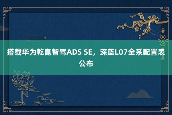 搭载华为乾崑智驾ADS SE，深蓝L07全系配置表公布